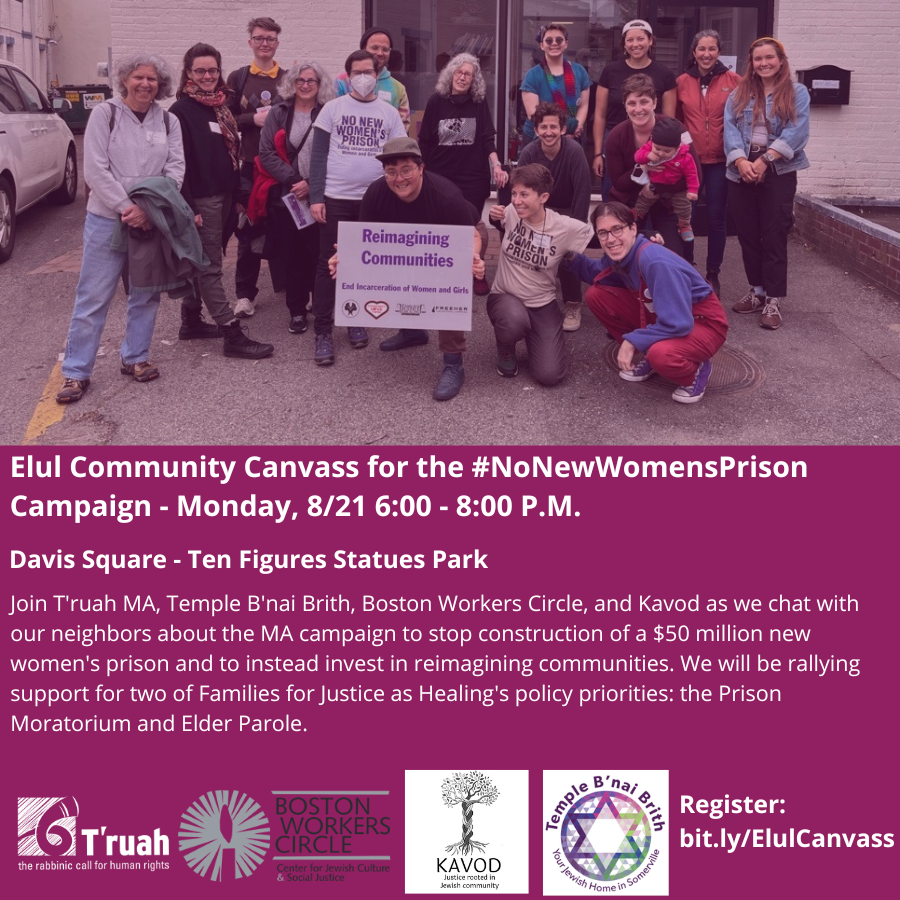 Elul Community Canvass for the #NoNewWomensPrison Campaign - Monday, 8/21 6:00 - 8:00 P.M. Davis Square - Ten Figures Statues Park Join T'ruah MA, Temple B'nai Brith, Boston Workers Circle, and Kavod as we chat with our neighbors about the MA campaign to stop construction of a $50 million new women's prison and to instead invest in reimagining communities. We will be rallying support for two of Families for Justice as Healing's policy priorities: the Prison Moratorium and Elder Parole. Image description: a group of people hold a sign and smile at the camera. The sign says "Reimagining Communities"